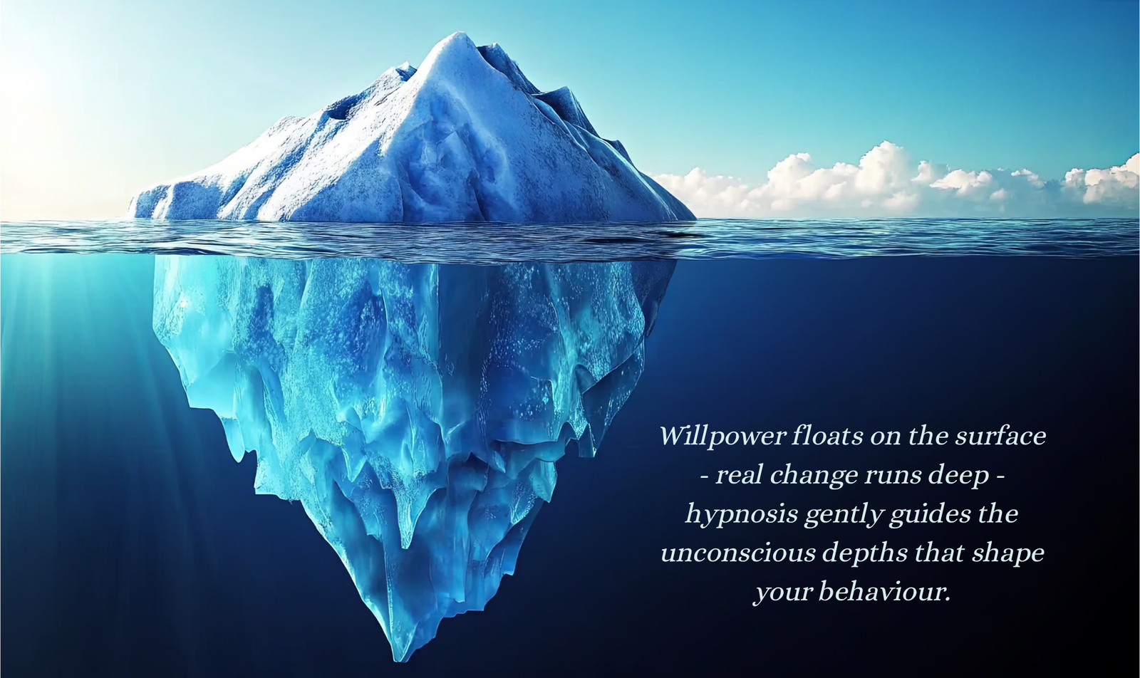 An iceberg with most of its mass below the waterline, visualising the unconscious depths where real change happens. Quote: Willpower floats on the surface — real change runs deep — hypnosis gently guides the unconscious depths that shape your behaviour.